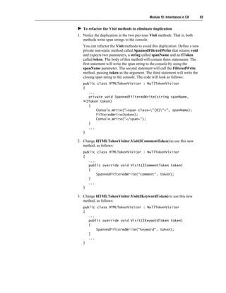 Module 10: Inheritance in C#      65


   To refactor the Visit methods to eliminate duplication
1. Notice the duplication in the two previous Visit methods. That is, both
   methods write span strings to the console.
   You can refactor the Visit methods to avoid this duplication. Define a new
   private non-static method called SpannedFilteredWrite that returns void
   and expects two parameters, a string called spanName and an IToken
   called token. The body of this method will contain three statements. The
   first statement will write the span string to the console by using the
   spanName parameter. The second statement will call the FilteredWrite
   method, passing token as the argument. The third statement will write the
   closing span string to the console. The code will look as follows:
   public class HTMLTokenVisitor : NullTokenVisitor
   {
      ...
      private void SpannedFilteredWrite(string spanName,
     IToken token)
      {
          Console.Write("<span class="{0}">", spanName);
          FilteredWrite(token);
          Console.Write("</span>");
      }
      ...
   }

2. Change HTMLTokenVisitor.Visit(ICommentToken) to use this new
   method, as follows:
   public class HTMLTokenVisitor : NullTokenVisitor
   {
      ...
      public override void Visit(ICommentToken token)
      {
          SpannedFilteredWrite("comment", token);
      }
      ...
   }

3. Change HTMLTokenVisitor.Visit(IKeywordToken) to use this new
   method, as follows:
   public class HTMLTokenVisitor : NullTokenVisitor
   {
      ...
      public override void Visit(IKeywordToken token)
      {
          SpannedFilteredWrite("keyword", token);
      }
      ...
   }
 