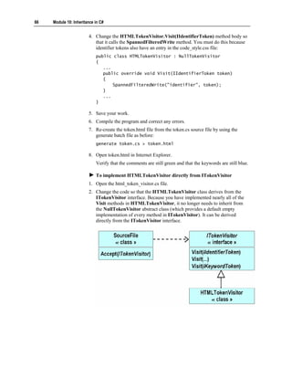 66   Module 10: Inheritance in C#


                        4. Change the HTMLTokenVisitor.Visit(IIdentifierToken) method body so
                           that it calls the SpannedFilteredWrite method. You must do this because
                           identifier tokens also have an entry in the code_style.css file:
                            public class HTMLTokenVisitor : NullTokenVisitor
                            {
                               ...
                               public override void Visit(IIdentifierToken token)
                               {
                                   SpannedFilteredWrite("identifier", token);
                               }
                               ...
                            }

                        5. Save your work.
                        6. Compile the program and correct any errors.
                        7. Re-create the token.html file from the token.cs source file by using the
                           generate batch file as before:
                            generate token.cs > token.html

                        8. Open token.html in Internet Explorer.
                            Verify that the comments are still green and that the keywords are still blue.

                            To implement HTMLTokenVisitor directly from ITokenVisitor
                        1. Open the html_token_visitor.cs file.
                        2. Change the code so that the HTMLTokenVisitor class derives from the
                           ITokenVisitor interface. Because you have implemented nearly all of the
                           Visit methods in HTMLTokenVisitor, it no longer needs to inherit from
                           the NullTokenVisitor abstract class (which provides a default empty
                           implementation of every method in ITokenVisitor). It can be derived
                           directly from the ITokenVisitor interface.
 