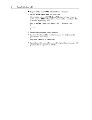 68   Module 10: Inheritance in C#


                            To prevent the use of HTMLTokenVisitor as a base class
                        1. Declare HTMLTokenVisitor as a sealed class.
                            Given that the methods of HTMLTokenVisitor are no longer virtual, it
                            makes sense for HTMLTokenVisitor to be declared as a sealed class. This
                            is shown in the following code:
                            public sealed class HTMLTokenVisitor : ITokenVisitor
                            {
                               ...
                            }

                        2. Compile the program and correct any errors.
                        3. Re-create the token.html file from the token.cs source file by using the
                           generate batch file as before:
                            generate token.cs > token.html

                        4. Open token.html in Internet Explorer, and verify that the comments are still
                           green and that the keywords are still blue.
 