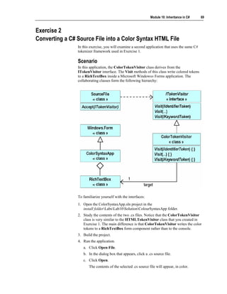 Module 10: Inheritance in C#    69



Exercise 2
Converting a C# Source File into a Color Syntax HTML File
                In this exercise, you will examine a second application that uses the same C#
                tokenizer framework used in Exercise 1.

                Scenario
                In this application, the ColorTokenVisitor class derives from the
                ITokenVisitor interface. The Visit methods of this class write colored tokens
                to a RichTextBox inside a Microsoft Windows® Forms application. The
                collaborating classes form the following hierarchy:




                To familiarize yourself with the interfaces:
                1. Open the ColorSyntaxApp.sln project in the
                   install folderLabsLab10SolutionColourSyntaxApp folder.
                2. Study the contents of the two .cs files. Notice that the ColorTokenVisitor
                   class is very similar to the HTMLTokenVisitor class that you created in
                   Exercise 1. The main difference is that ColorTokenVisitor writes the color
                   tokens to a RichTextBox form component rather than to the console.
                3. Build the project.
                4. Run the application.
                   a. Click Open File.
                   b. In the dialog box that appears, click a .cs source file.
                   c. Click Open.
                       The contents of the selected .cs source file will appear, in color.
 