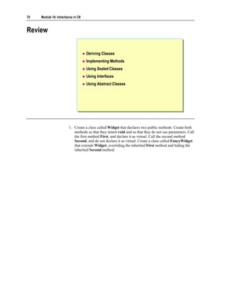 70   Module 10: Inheritance in C#



Review


                                    Deriving Classes
                                    Implementing Methods
                                    Using Sealed Classes
                                    Using Interfaces
                                    Using Abstract Classes




                        1. Create a class called Widget that declares two public methods. Create both
                           methods so that they return void and so that they do not use parameters. Call
                           the first method First, and declare it as virtual. Call the second method
                           Second, and do not declare it as virtual. Create a class called FancyWidget
                           that extends Widget, overriding the inherited First method and hiding the
                           inherited Second method.
 