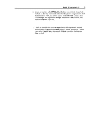 Module 10: Inheritance in C#    71


2. Create an interface called IWidget that declares two methods. Create both
   methods so that they return void and so that they do not use parameters. Call
   the first method First, and call the second method Second. Create a class
   called Widget that implements IWidget. Implement First as virtual, and
   implement Second explicitly.



3. Create an abstract class called Widget that declares a protected abstract
   method called First that returns void and does not use parameters. Create a
   class called FancyWidget that extends Widget, overriding the inherited
   First method.
 