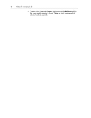 72   Module 10: Inheritance in C#


                        4. Create a sealed class called Widget that implements the IWidget interface
                           that you created in question 2. Create Widget so that it implements both
                           inherited methods explicitly.
 