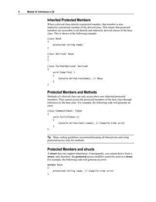 6   Module 10: Inheritance in C#


                        Inherited Protected Members
                        When a derived class inherits a protected member, that member is also
                        implicitly a protected member of the derived class. This means that protected
                        members are accessible to all directly and indirectly derived classes of the base
                        class. This is shown in the following example:
                        class Base
                        {
                            protected string name;
                        }

                        class Derived: Base
                        {
                        }

                        class FurtherDerived: Derived
                        {
                            void Compiles( )
                            {
                                Console.WriteLine(name); // Okay
                            }
                        }


                        Protected Members and Methods
                        Methods of a derived class can only access their own inherited protected
                        members. They cannot access the protected members of the base class through
                        references to the base class. For example, the following code will generate an
                        error:
                        class CommentToken: Token
                        {
                            void Fails(Token t)
                            {
                                Console.WriteLine(t.name); // Compile-time error
                            }
                        }


                        Tip Many coding guidelines recommend keeping all data private and using
                        protected access only for methods.


                        Protected Members and structs
                        A struct does not support inheritance. Consequently, you cannot derive from a
                        struct, and, therefore, the protected access modifier cannot be used in a struct.
                        For example, the following code will generate an error:
                        struct Base
                        {
                            protected string name; // Compile-time error
                        }
 