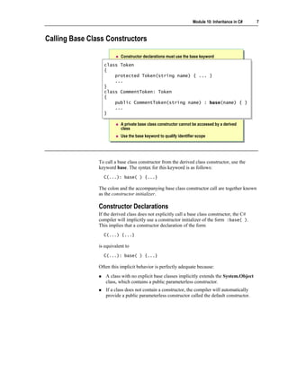 Module 10: Inheritance in C#   7



Calling Base Class Constructors

                           Constructor declarations must use the base keyword
                  class Token
                   class Token
                  {{
                       protected Token(string name) { ... }
                       protected Token(string name) { ... }
                       ...
                       ...
                  }}
                  class CommentToken: Token
                   class CommentToken: Token
                  {{
                       public CommentToken(string name) : base(name) { }
                       public CommentToken(string name) : base(name) { }
                       ...
                       ...
                  }}

                           A private base class constructor cannot be accessed by a derived
                           class
                           Use the base keyword to qualify identifier scope




                To call a base class constructor from the derived class constructor, use the
                keyword base. The syntax for this keyword is as follows:
                  C(...): base( ) {...}

                The colon and the accompanying base class constructor call are together known
                as the constructor initializer.

                Constructor Declarations
                If the derived class does not explicitly call a base class constructor, the C#
                compiler will implicitly use a constructor initializer of the form :base( ).
                This implies that a constructor declaration of the form
                  C(...) {...}

                is equivalent to
                  C(...): base( ) {...}

                Often this implicit behavior is perfectly adequate because:
                   A class with no explicit base classes implicitly extends the System.Object
                   class, which contains a public parameterless constructor.
                   If a class does not contain a constructor, the compiler will automatically
                   provide a public parameterless constructor called the default constructor.
 