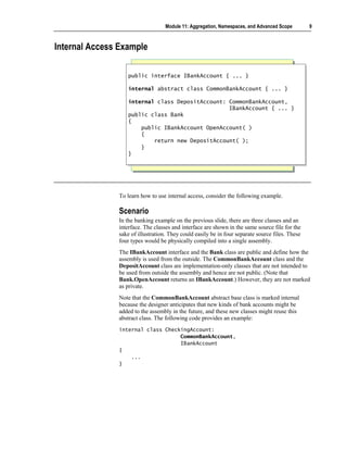 Module 11: Aggregation, Namespaces, and Advanced Scope        9



Internal Access Example

                  public interface IBankAccount { ... }
                  public interface IBankAccount { ... }

                  internal abstract class CommonBankAccount { ... }
                  internal abstract class CommonBankAccount { ... }

                  internal class DepositAccount: CommonBankAccount,
                   internal class DepositAccount: CommonBankAccount,
                                                 IBankAccount { ... }
                                                  IBankAccount { ... }
                  public class Bank
                   public class Bank
                  {{
                      public IBankAccount OpenAccount( )
                       public IBankAccount OpenAccount( )
                      {{
                          return new DepositAccount( );
                           return new DepositAccount( );
                      }}
                  }}




               To learn how to use internal access, consider the following example.

               Scenario
               In the banking example on the previous slide, there are three classes and an
               interface. The classes and interface are shown in the same source file for the
               sake of illustration. They could easily be in four separate source files. These
               four types would be physically compiled into a single assembly.
               The IBankAccount interface and the Bank class are public and define how the
               assembly is used from the outside. The CommonBankAccount class and the
               DepositAccount class are implementation-only classes that are not intended to
               be used from outside the assembly and hence are not public. (Note that
               Bank.OpenAccount returns an IBankAccount.) However, they are not marked
               as private.
               Note that the CommonBankAccount abstract base class is marked internal
               because the designer anticipates that new kinds of bank accounts might be
               added to the assembly in the future, and these new classes might reuse this
               abstract class. The following code provides an example:
               internal class CheckingAccount:
                                   CommonBankAccount,
                                   IBankAccount
               {
                   ...
               }
 