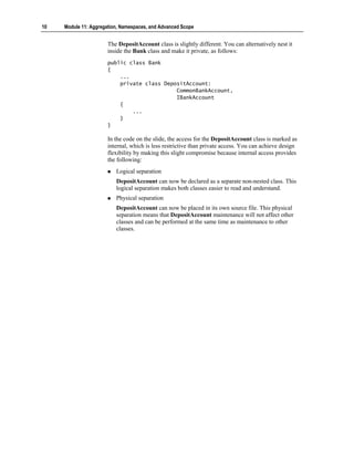 10   Module 11: Aggregation, Namespaces, and Advanced Scope


                       The DepositAccount class is slightly different. You can alternatively nest it
                       inside the Bank class and make it private, as follows:
                       public class Bank
                       {
                           ...
                           private class DepositAccount:
                                             CommonBankAccount,
                                             IBankAccount
                           {
                               ...
                           }
                       }

                       In the code on the slide, the access for the DepositAccount class is marked as
                       internal, which is less restrictive than private access. You can achieve design
                       flexibility by making this slight compromise because internal access provides
                       the following:
                          Logical separation
                          DepositAccount can now be declared as a separate non-nested class. This
                          logical separation makes both classes easier to read and understand.
                          Physical separation
                          DepositAccount can now be placed in its own source file. This physical
                          separation means that DepositAccount maintenance will not affect other
                          classes and can be performed at the same time as maintenance to other
                          classes.
 