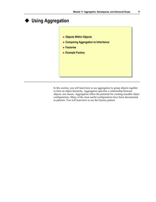 Module 11: Aggregation, Namespaces, and Advanced Scope        11



Using Aggregation


                    Objects Within Objects
                    Comparing Aggregation to Inheritance
                    Factories
                    Example Factory




         In this section, you will learn how to use aggregation to group objects together
         to form an object hierarchy. Aggregation specifies a relationship between
         objects, not classes. Aggregation offers the potential for creating reusable object
         configurations. Many of the most useful configurations have been documented
         as patterns. You will learn how to use the Factory pattern.
 