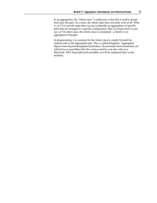 Module 11: Aggregation, Namespaces, and Advanced Scope         13


In an aggregation, the “whole class” is really just a class that is used to group
and name the parts. In a sense, the whole class does not really exist at all. What
is car? It is just the name that you use to describe an aggregation of specific
parts that are arranged in a specific configuration. But it is much easier to just
say car! In other cases, the whole class is conceptual—a family is an
aggregation of people.
In programming, it is common for the whole class to simply forward the
method calls to the appropriate part. This is called delegation. Aggregated
objects form layered delegation hierarchies. Occasionally these hierarchies are
referred to as assemblies (but the word assemblies can also refer to a
Microsoft .NET-based physical assembly, as will be explained later in this
module).
 