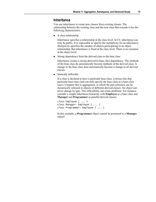 Module 11: Aggregation, Namespaces, and Advanced Scope          15


Inheritance
You use inheritance to create new classes from existing classes. The
relationship between the existing class and the new class that extends it has the
following characteristics:
   A class relationship
   Inheritance specifies a relationship at the class level. In C#, inheritance can
   only be public. It is impossible to specify the multiplicity for an inheritance.
   Multiplicity specifies the number of objects participating in an object
   relationship. But inheritance is fixed at the class level. There is no variation
   at the object level.
   Strong dependency from the derived class to the base class
   Inheritance creates a strong derived-to-base class dependency. The methods
   of the base class do automatically become methods of the derived class. A
   change to the base class does automatically become a change to all derived
   classes.
   Statically inflexible
   If a class is declared to have a particular base class, it always has that
   particular base class (and can only specify the base class as a base class
   once). Compare this to aggregation, in which the part reference can be
   dynamically rebound to objects of different derived classes. An object can
   never change its type. This inflexibility can create problems. For instance,
   consider a simple inheritance hierarchy with Employee as a base class and
   Manager and Programmer as parallel derived classes:
   class Employee { ... }
   class Manager: Employee { ... }
   class Programmer: Employee { ... }

   In this example, a Programmer object cannot be promoted to a Manager
   object!
 
