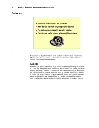 16   Module 11: Aggregation, Namespaces, and Advanced Scope



Factories


                                  Creation is often complex and restricted
                                  Many objects are made only in specialist factories
                                  The factory encapsulates the complex creation
                                  Factories are useful patterns when modelling software




                       Newcomers to object orientation often ask how to create virtual constructors.
                       The answer is that you cannot. A base class constructor is not inherited in a
                       derived class and so cannot be virtual.

                       Analogy
                       However, the goal of abstracting away the details and responsibility of creation
                       is a valid one. It happens in life all the time. For example, you cannot just create
                       a phone. Creating a phone is a complicated process that involves the acquisition
                       and configuration of all of the parts that make up a phone. Sometimes creation
                       is illegal: you are not allowed to create your own money, for example. In these
                       cases, the knowledge and responsibility for creation is delegated to another
                       object—a factory—whose main responsibility is to create the product objects.
 
