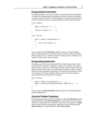 Module 11: Aggregation, Namespaces, and Advanced Scope      17


Encapsulating Construction
In software programs, you can also abstract away the details and responsibility
of creation by encapsulating the construction of objects. Instead of attempting
to create a virtual constructor in which delegation is automatic and moves down
the class hierarchy, you can use manual delegation across an object hierarchy:
class Product
{
    public void Use( ) { ... }
    ...
    internal Product( ) { ... }
}

class Factory
{
    public Product CreateProduct( )
    {
        return new Product( );
    }
    ...
}

In this example, the CreateProduct method is known as a Factory Method
pattern. (This definition is from Design Patterns: Elements of Reusable Object-
Oriented Software, by E. Gamma, R. Helm, R. Johnson, and J. Vlissides.) It is a
method of a factory that creates a product.

Encapsulating Destruction
Abstracting away the details and responsibility of destroying an object is also
valid and useful. And again, it happens in real life. For example, if you open a
bank account at a bank, you cannot destroy the bank account yourself. Only the
bank can destroy the account. To provide another example, if a factory creates a
product, the environmentally responsible way to destroy the product is to return
it to the factory. The factory might be able to recycle some of the product’s
parts. The following code provides an example:
class Factory
{
    public Product CreateProduct( ) { ... }
    public void DestroyProduct(Product toDestroy) { ... }
    ...
}

In this example, the DestroyProduct method is known as a Disposal Method,
another design pattern.

Using the Problem Vocabulary
In the preceding example, the Factory Method is called CreateProduct, and the
Disposal Method is called DestroyProduct. In a real factory class, name these
methods to correspond to the vocabulary of the factory. For example, in a Bank
class (a factory for bank accounts), you might have a Factory Method called
OpenAccount and a Disposal Method called CloseAccount.
 
