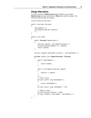 Module 11: Aggregation, Namespaces, and Advanced Scope   19


Design Alternatives
To restrict creation of BankAccount objects further, you can make
BankAccount a private nested class of Bank with a public interface. The
following code provides an example:
using System.Collections;

public interface IAccount
{
    long Number( );
    void Deposit(decimal amount);
    //...
}

public class Bank
{
    public IAccount OpenAccount( )
    {
        IAccount opened = new DepositAccount( );
        accounts[opened.Number( )] = opened;
        return opened;
    }

    private readonly Hashtable accounts = new Hashtable( );

    private sealed class DepositAccount: IAccount
    {
        public long Number( )
        {
            return number;
        }

         public void Deposit(decimal amount)
         {
             balance += amount;
         }
         //...
         // Class state
         private static long NextNumber( )
         {
             return nextNumber++;
         }
         private static long nextNumber = 123;

         // Object state
         private decimal balance = 0.0M;
         private readonly long number = NextNumber( );
    }
}
 