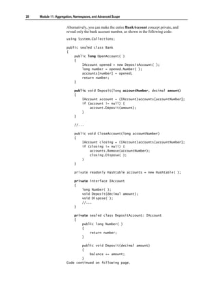 20   Module 11: Aggregation, Namespaces, and Advanced Scope


                       Alternatively, you can make the entire BankAccount concept private, and
                       reveal only the bank account number, as shown in the following code:
                       using System.Collections;

                       public sealed class Bank
                       {
                           public long OpenAccount( )
                           {
                               IAccount opened = new DepositAccount( );
                               long number = opened.Number( );
                               accounts[number] = opened;
                               return number;
                           }

                            public void Deposit(long accountNumber, decimal amount)
                            {
                                IAccount account = (IAccount)accounts[accountNumber];
                                if (account != null) {
                                    account.Deposit(amount);
                                }
                            }

                            //...

                            public void CloseAccount(long accountNumber)
                            {
                                IAccount closing = (IAccount)accounts[accountNumber];
                                if (closing != null) {
                                    accounts.Remove(accountNumber);
                                    closing.Dispose( );
                                }
                            }

                            private readonly Hashtable accounts = new Hashtable( );

                            private interface IAccount
                            {
                                long Number( );
                                void Deposit(decimal amount);
                                void Dispose( );
                                //...
                            }

                            private sealed class DepositAccount: IAccount
                            {
                                public long Number( )
                                {
                                    return number;
                                }

                               public void Deposit(decimal amount)
                               {
                                   balance += amount;
                               }
                       Code continued on following page.
 