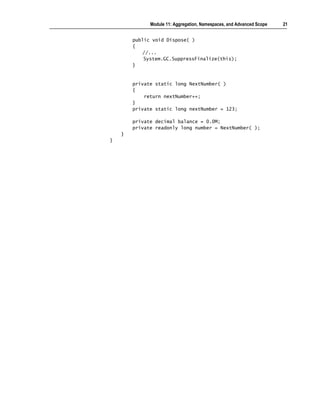 Module 11: Aggregation, Namespaces, and Advanced Scope   21


        public void Dispose( )
        {
            //...
            System.GC.SuppressFinalize(this);
        }


        private static long NextNumber( )
        {
            return nextNumber++;
        }
        private static long nextNumber = 123;

        private decimal balance = 0.0M;
        private readonly long number = NextNumber( );
    }
}
 