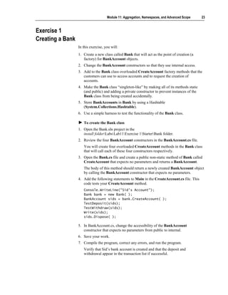 Module 11: Aggregation, Namespaces, and Advanced Scope      23



Exercise 1
Creating a Bank
                  In this exercise, you will:
                  1. Create a new class called Bank that will act as the point of creation (a
                     factory) for BankAccount objects.
                  2. Change the BankAccount constructors so that they use internal access.
                  3. Add to the Bank class overloaded CreateAccount factory methods that the
                     customers can use to access accounts and to request the creation of
                     accounts.
                  4. Make the Bank class “singleton-like” by making all of its methods static
                     (and public) and adding a private constructor to prevent instances of the
                     Bank class from being created accidentally.
                  5. Store BankAccounts in Bank by using a Hashtable
                     (System.Collections.Hashtable).
                  6. Use a simple harness to test the functionality of the Bank class.

                     To create the Bank class
                  1. Open the Bank.sln project in the
                     install folderLabsLab11Exercise 1StarterBank folder.
                  2. Review the four BankAccount constructors in the BankAccount.cs file.
                     You will create four overloaded CreateAccount methods in the Bank class
                     that will call each of these four constructors respectively.
                  3. Open the Bank.cs file and create a public non-static method of Bank called
                     CreateAccount that expects no parameters and returns a BankAccount.
                     The body of this method should return a newly created BankAccount object
                     by calling the BankAccount constructor that expects no parameters.
                  4. Add the following statements to Main in the CreateAccount.cs file. This
                     code tests your CreateAccount method.
                     Console.WriteLine("Sid's Account");
                     Bank bank = new Bank( );
                     BankAccount sids = bank.CreateAccount( );
                     TestDeposit(sids);
                     TestWithdraw(sids);
                     Write(sids);
                     sids.Dispose( );

                  5. In BankAccount.cs, change the accessibility of the BankAccount
                     constructor that expects no parameters from public to internal.
                  6. Save your work.
                  7. Compile the program, correct any errors, and run the program.
                     Verify that Sid’s bank account is created and that the deposit and
                     withdrawal appear in the transaction list if successful.
 