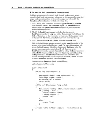24   Module 11: Aggregation, Namespaces, and Advanced Scope


                          To make the Bank responsible for closing accounts
                       Real bank accounts never leave their bank. Instead, bank accounts remain
                       internal to their bank, and customers gain access to their accounts by using their
                       unique bank account numbers. In the next few steps, you will modify the
                       Bank.CreateAccount method in Bank.cs to reflect this.
                       1. Add a private static field called accounts of type Hashtable to the Bank
                          class. Initialize it with a new Hashtable object. The Hashtable class is
                          located inside the System.Collections namespace, so you will need an
                          appropriate using-directive.
                       2. Modify the Bank.CreateAccount method so that it returns the
                          BankAccount number (a long) and not the BankAccount itself. Change the
                          body of the method so that it stores the newly created BankAccount object
                          in the accounts Hashtable, using the bank account number as the key.
                       3. Add a public non-static CloseAccount method to the Bank class.
                          This method will expect a single parameter of type long (the number of the
                          account being closed) and will return a bool. The body of this method will
                          access the BankAccount object from the accounts Hashtable, using the
                          account number parameter as an indexer. It will then remove the
                          BankAccount from the accounts Hashtable by calling the Remove method
                          of the Hashtable class, and then dispose of the closing account by calling
                          its Dispose method. The CloseAccount method will return true if the
                          account number parameter successfully accesses a BankAccount inside the
                          accounts Hashtable; otherwise it will return false.
                          At this point, the Bank class should look as follows:
                          using System.Collections;

                          public class Bank
                          {
                              public long CreateAccount( )
                              {
                                  BankAccount newAcc = new BankAccount( );
                                  long accNo = newAcc.Number( );
                                  accounts[accNo] = newAcc;
                                  return accNo;
                              }
                              public bool CloseAccount(long accNo)
                              {
                                  BankAccount closing = (BankAccount)accounts[accNo];
                                  if (closing != null) {
                                      accounts.Remove(accNo);
                                      closing.Dispose( );
                                      return true;
                                  }
                                  else {
                                      return false;
                                  }
                              }
                              private static Hashtable accounts = new Hashtable( );
                          }
 