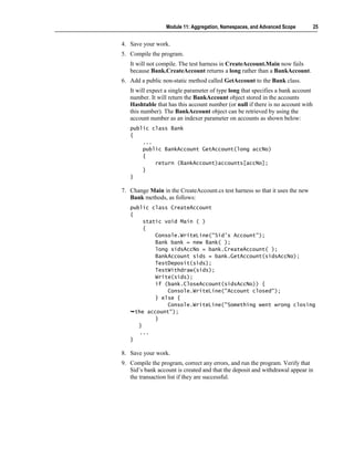 Module 11: Aggregation, Namespaces, and Advanced Scope          25


4. Save your work.
5. Compile the program.
   It will not compile. The test harness in CreateAccount.Main now fails
   because Bank.CreateAccount returns a long rather than a BankAccount.
6. Add a public non-static method called GetAccount to the Bank class.
   It will expect a single parameter of type long that specifies a bank account
   number. It will return the BankAccount object stored in the accounts
   Hashtable that has this account number (or null if there is no account with
   this number). The BankAccount object can be retrieved by using the
   account number as an indexer parameter on accounts as shown below:
   public class Bank
   {
       ...
       public BankAccount GetAccount(long accNo)
       {
           return (BankAccount)accounts[accNo];
       }
   }

7. Change Main in the CreateAccount.cs test harness so that it uses the new
   Bank methods, as follows:
   public class CreateAccount
   {
        static void Main ( )
        {
            Console.WriteLine("Sid's Account");
            Bank bank = new Bank( );
            long sidsAccNo = bank.CreateAccount( );
            BankAccount sids = bank.GetAccount(sidsAccNo);
            TestDeposit(sids);
            TestWithdraw(sids);
            Write(sids);
            if (bank.CloseAccount(sidsAccNo)) {
                Console.WriteLine("Account closed");
            } else {
                Console.WriteLine("Something went wrong closing
     the account");
            }
      }
       ...
   }

8. Save your work.
9. Compile the program, correct any errors, and run the program. Verify that
   Sid’s bank account is created and that the deposit and withdrawal appear in
   the transaction list if they are successful.
 