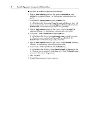26   Module 11: Aggregation, Namespaces, and Advanced Scope


                          To make all BankAccount constructors internal
                       1. Find the BankAccount constructor that takes an AccountType and a
                          decimal as parameters. Change it so that its access is internal rather than
                          public.
                       2. Add another CreateAccount method to the Bank class.
                          It will be identical to the existing CreateAccount method except that it will
                          expect two parameters of type AccountType and decimal and will call the
                          BankAccount constructor that expects these two parameters.
                       3. Find the BankAccount constructor that expects a single AccountType
                          parameter. Change it so that its access is internal rather than public.
                       4. Add a third CreateAccount method to the Bank class.
                          It will be identical to the two existing CreateAccount methods except that
                          it will expect one parameter of type AccountType and will call the
                          BankAccount constructor that expects this parameter.
                       5. Find the BankAccount constructor that expects a single decimal parameter.
                          Change it so that its access is internal rather than public.
                       6. Add a fourth CreateAccount method to the Bank class.
                          It will be identical to the three existing CreateAccount methods except that
                          it will expect one parameter of type decimal and will call the BankAccount
                          constructor that expects this parameter.
                       7. Save your work.
                       8. Compile the program and correct any errors.
 
