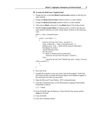 Module 11: Aggregation, Namespaces, and Advanced Scope         27


   To make the Bank class “singleton-like”
1. Change the four overloaded Bank.CreateAccount methods so that they are
   static methods.
2. Change the Bank.CloseAccount method so that it is a static method.
3. Change the Bank.GetAccount method so that it is a static method.
4. Add a private Bank constructor to stop Bank objects from being created.
5. Modify CreateAccount.Main in CreateAccount.cs so that it uses the new
   static methods and does not create a bank object, as shown in the following
   code:
   public class CreateAccount
   {
        static void Main ( )
        {
            Console.WriteLine("Sid's Account");
            long sidsAccNo = Bank.CreateAccount( );
            BankAccount sids = Bank.GetAccount(sidsAccNo);
            TestDeposit(sids);
            TestWithdraw(sids);
            Write(sids);
            if (Bank.CloseAccount(sidsAccNo))
                 Console.WriteLine("Account closed");
            else
                 Console.WriteLine("Something went wrong closing
     the account");
        }
        ...
   }

6. Save your work.
7. Compile the program, correct any errors, and run the program. Verify that
   Sid’s bank account is created and that the deposit and withdrawal appear in
   the transaction list if they are successful.
8. Open the Microsoft Visual Studio® .NET command prompt.
9. From the command prompt, run the Intermediate Language Disassembler
   (ILDASM) as follows:
   c:> ildasm

10. In the ILDASM, open the Bank.exe. Notice that the four classes and the
    enum are all listed.
11. Close ILDASM.
12. Close the Command window.
 