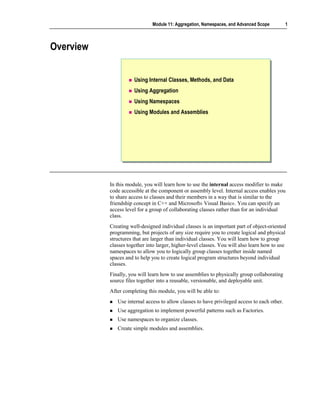 Module 11: Aggregation, Namespaces, and Advanced Scope          1



Overview


                      Using Internal Classes, Methods, and Data
                      Using Aggregation
                      Using Namespaces
                      Using Modules and Assemblies




           In this module, you will learn how to use the internal access modifier to make
           code accessible at the component or assembly level. Internal access enables you
           to share access to classes and their members in a way that is similar to the
           friendship concept in C++ and Microsoft® Visual Basic®. You can specify an
           access level for a group of collaborating classes rather than for an individual
           class.
           Creating well-designed individual classes is an important part of object-oriented
           programming, but projects of any size require you to create logical and physical
           structures that are larger than individual classes. You will learn how to group
           classes together into larger, higher-level classes. You will also learn how to use
           namespaces to allow you to logically group classes together inside named
           spaces and to help you to create logical program structures beyond individual
           classes.
           Finally, you will learn how to use assemblies to physically group collaborating
           source files together into a reusable, versionable, and deployable unit.
           After completing this module, you will be able to:
              Use internal access to allow classes to have privileged access to each other.
              Use aggregation to implement powerful patterns such as Factories.
              Use namespaces to organize classes.
              Create simple modules and assemblies.
 