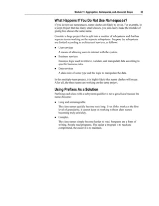 Module 11: Aggregation, Namespaces, and Advanced Scope          33


What Happens If You Do Not Use Namespaces?
If you do not use namespaces, name clashes are likely to occur. For example, in
a large project that has many small classes, you can easily make the mistake of
giving two classes the same name.
Consider a large project that is split into a number of subsystems and that has
separate teams working on the separate subsystems. Suppose the subsystems
are divided according to architectural services, as follows:
   User services
   A means of allowing users to interact with the system.
   Business services
   Business logic used to retrieve, validate, and manipulate data according to
   specific business rules.
   Data services
   A data store of some type and the logic to manipulate the data.

In this multiple-team project, it is highly likely that name clashes will occur.
After all, the three teams are working on the same project.

Using Prefixes As a Solution
Prefixing each class with a subsystem qualifier is not a good idea because the
names become:
   Long and unmanageable.
   The class names quickly become very long. Even if this works at the first
   level of granularity, it cannot keep on working without class names
   becoming truly unwieldy.
   Complex.
   The class names simply become harder to read. Programs are a form of
   writing. People read programs. The easier a program is to read and
   comprehend, the easier it is to maintain.
 