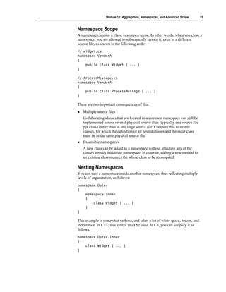 Module 11: Aggregation, Namespaces, and Advanced Scope         35


Namespace Scope
A namespace, unlike a class, is an open scope. In other words, when you close a
namespace, you are allowed to subsequently reopen it, even in a different
source file, as shown in the following code:
// widget.cs
namespace VendorA
{
    public class Widget { ... }
}

// ProcessMessage.cs
namespace VendorA
{
    public class ProcessMessage { ... }
}

There are two important consequences of this:
   Multiple source files
   Collaborating classes that are located in a common namespace can still be
   implemented across several physical source files (typically one source file
   per class) rather than in one large source file. Compare this to nested
   classes, for which the definition of all nested classes and the outer class
   must be in the same physical source file.
   Extensible namespaces
   A new class can be added to a namespace without affecting any of the
   classes already inside the namespace. In contrast, adding a new method to
   an existing class requires the whole class to be recompiled.

Nesting Namespaces
You can nest a namespace inside another namespace, thus reflecting multiple
levels of organization, as follows:
namespace Outer
{
    namespace Inner
    {
        class Widget { ... }
    }
}

This example is somewhat verbose, and takes a lot of white space, braces, and
indentation. In C++, this syntax must be used. In C#, you can simplify it as
follows:
namespace Outer.Inner
{
    class Widget { ... }
}
 
