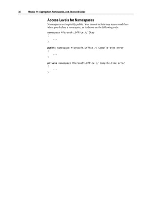 36   Module 11: Aggregation, Namespaces, and Advanced Scope


                       Access Levels for Namespaces
                       Namespaces are implicitly public. You cannot include any access modifiers
                       when you declare a namespace, as is shown on the following code:
                       namespace Microsoft.Office // Okay
                       {
                           ...
                       }

                       public namespace Microsoft.Office // Compile-time error
                       {
                           ...
                       }

                       private namespace Microsoft.Office // Compile-time error
                       {
                           ...
                       }
 
