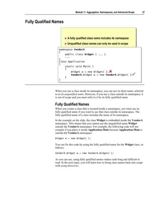 Module 11: Aggregation, Namespaces, and Advanced Scope        37



Fully Qualified Names


                           A fully qualified class name includes its namespace
                           Unqualified class names can only be used in scope
                   namespace VendorA
                    namespace VendorA
                   {{
                       public class Widget { ... }
                        public class Widget { ... }
                       ...
                        ...
                   }}
                   class Application
                    class Application
                   {{
                       static void Main( )
                        static void Main( )
                       {{
                            Widget w = new Widget( );
                            Widget w = new Widget( );
                            VendorA.Widget w = new VendorA.Widget( );
                            VendorA.Widget w = new VendorA.Widget( );
                       }}
                   }}



                When you use a class inside its namespace, you can use its short name, referred
                to as its unqualified name. However, if you use a class outside its namespace, it
                is out of scope and you must refer to it by its fully qualified name.

                Fully Qualified Names
                When you create a class that is located inside a namespace, you must use its
                fully qualified name if you want to use that class outside its namespace. The
                fully qualified name of a class includes the name of its namespace.
                In the example on the slide, the class Widget is embedded inside the VendorA
                namespace. This means that you cannot use the unqualified name Widget
                outside the VendorA namespace. For example, the following code will not
                compile if you place it inside Application.Main because Application.Main is
                outside the VendorA namespace.
                Widget w = new Widget( );

                You can fix this code by using the fully qualified name for the Widget class, as
                follows:
                VendorA.Widget w = new VendorA.Widget( );

                As you can see, using fully qualified names makes code long and difficult to
                read. In the next topic, you will learn how to bring class names back into scope
                with using-directives.
 