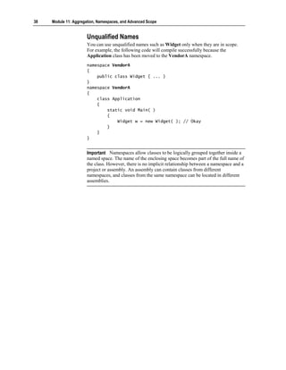 38   Module 11: Aggregation, Namespaces, and Advanced Scope


                       Unqualified Names
                       You can use unqualified names such as Widget only when they are in scope.
                       For example, the following code will compile successfully because the
                       Application class has been moved to the VendorA namespace.
                       namespace VendorA
                       {
                           public class Widget { ... }
                       }
                       namespace VendorA
                       {
                           class Application
                           {
                               static void Main( )
                               {
                                   Widget w = new Widget( ); // Okay
                               }
                           }
                       }


                       Important Namespaces allow classes to be logically grouped together inside a
                       named space. The name of the enclosing space becomes part of the full name of
                       the class. However, there is no implicit relationship between a namespace and a
                       project or assembly. An assembly can contain classes from different
                       namespaces, and classes from the same namespace can be located in different
                       assemblies.
 