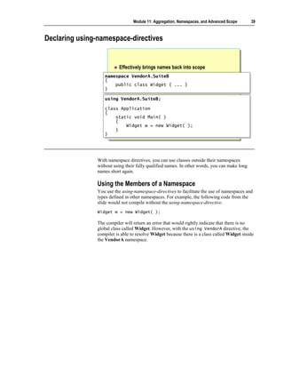Module 11: Aggregation, Namespaces, and Advanced Scope       39



Declaring using-namespace-directives


                           Effectively brings names back into scope
                   namespace VendorA.SuiteB
                    namespace VendorA.SuiteB
                   {{
                       public class Widget { ... }
                        public class Widget { ... }
                   }}
                   using VendorA.SuiteB;
                   using VendorA.SuiteB;
                   class Application
                    class Application
                   {{
                       static void Main( )
                        static void Main( )
                       {{
                           Widget w = new Widget( );
                            Widget w = new Widget( );
                       }}
                   }}




                With namespace directives, you can use classes outside their namespaces
                without using their fully qualified names. In other words, you can make long
                names short again.

                Using the Members of a Namespace
                You use the using-namespace-directives to facilitate the use of namespaces and
                types defined in other namespaces. For example, the following code from the
                slide would not compile without the using-namespace-directive.
                Widget w = new Widget( );

                The compiler will return an error that would rightly indicate that there is no
                global class called Widget. However, with the using VendorA directive, the
                compiler is able to resolve Widget because there is a class called Widget inside
                the VendorA namespace.
 