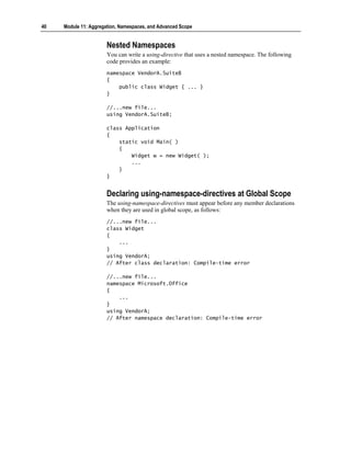 40   Module 11: Aggregation, Namespaces, and Advanced Scope


                       Nested Namespaces
                       You can write a using-directive that uses a nested namespace. The following
                       code provides an example:
                       namespace VendorA.SuiteB
                       {
                           public class Widget { ... }
                       }

                       //...new file...
                       using VendorA.SuiteB;

                       class Application
                       {
                           static void Main( )
                           {
                               Widget w = new Widget( );
                               ...
                           }
                       }


                       Declaring using-namespace-directives at Global Scope
                       The using-namespace-directives must appear before any member declarations
                       when they are used in global scope, as follows:
                       //...new file...
                       class Widget
                       {
                           ...
                       }
                       using VendorA;
                       // After class declaration: Compile-time error

                       //...new file...
                       namespace Microsoft.Office
                       {
                           ...
                       }
                       using VendorA;
                       // After namespace declaration: Compile-time error
 