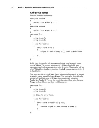 42   Module 11: Aggregation, Namespaces, and Advanced Scope


                       Ambiguous Names
                       Consider the following example:
                       namespace VendorA
                       {
                           public class Widget { ... }
                       }
                       namespace VendorB
                       {
                           public class Widget { ... }
                       }
                       namespace Test
                       {
                           using VendorA;
                           using VendorB;

                            class Application
                            {
                                static void Main( )
                                {
                                    Widget w = new Widget( ); // Compile-time error
                                    ...
                                }
                            }
                       }

                       In this case, the compiler will return a compile-time error because it cannot
                       resolve Widget. The problem is that there is a Widget class inside both
                       namespaces, and both namespaces have using-directives. The compiler will not
                       select Widget from VendorA rather than VendorB because A comes before B
                       in the alphabet.
                       Note however, that the two Widget classes only clash when there is an attempt
                       to actually use the unqualified name Widget. You can resolve the problem by
                       using a fully qualified name for Widget, thus associating it with either
                       VendorA or VendorB. You can also rewrite the code without using the name
                       Widget at all, as follows, and there would be no error:
                       namespace Test
                       {
                           using VendorA;
                           using VendorB;

                            // Okay. No error here.

                            class Application
                            {
                                static void Main(string[ ] args)
                                {
                                    VendorA.Widget w = new VendorA.Widget( );
                                }
                            }
                       }
 