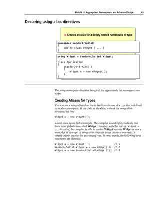 Module 11: Aggregation, Namespaces, and Advanced Scope         43



Declaring using-alias-directives

                            Creates an alias for a deeply nested namespace or type

                   namespace VendorA.SuiteB
                    namespace VendorA.SuiteB
                   {{
                        public class Widget { ... }
                        public class Widget { ... }
                   }}

                   using Widget = VendorA.SuiteB.Widget;
                   using Widget = VendorA.SuiteB.Widget;
                   class Application
                    class Application
                   {{
                        static void Main( )
                        static void Main( )
                        {
                        {
                            Widget w = new Widget( );
                            Widget w = new Widget( );
                        }
                        }
                   }}




                 The using-namespace-directive brings all the types inside the namespace into
                 scope.

                 Creating Aliases for Types
                 You can use a using-alias-directive to facilitate the use of a type that is defined
                 in another namespace. In the code on the slide, without the using-alias-
                 directive, the line:
                 Widget w = new Widget( );

                 would, once again, fail to compile. The compiler would rightly indicate that
                 there is no global class called Widget. However, with the using Widget =
                 ... directive, the compiler is able to resolve Widget because Widget is now a
                 name that is in scope. A using-alias-directive never creates a new type. It
                 simply creates an alias for an existing type. In other words, the following three
                 statements are identical:
                 Widget w = new Widget( );                               // 1
                 VendorA.SuiteB.Widget w = new Widget( );                // 2
                 Widget w = new VendorA.SuiteB.Widget( );                // 3
 