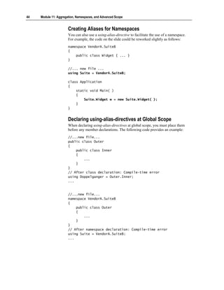 44   Module 11: Aggregation, Namespaces, and Advanced Scope


                       Creating Aliases for Namespaces
                       You can also use a using-alias-directive to facilitate the use of a namespace.
                       For example, the code on the slide could be reworked slightly as follows:
                       namespace VendorA.SuiteB
                       {
                           public class Widget { ... }
                       }

                       //... new file ...
                       using Suite = VendorA.SuiteB;

                       class Application
                       {
                           static void Main( )
                           {
                               Suite.Widget w = new Suite.Widget( );
                           }
                       }


                       Declaring using-alias-directives at Global Scope
                       When declaring using-alias-directives at global scope, you must place them
                       before any member declarations. The following code provides an example:
                       //...new file...
                       public class Outer
                       {
                           public class Inner
                           {
                               ...
                           }
                       }
                       // After class declaration: Compile-time error
                       using Doppelganger = Outer.Inner;
                       ...


                       //...new file...
                       namespace VendorA.SuiteB
                       {
                           public class Outer
                           {
                               ...
                           }
                       }
                       // After namespace declaration: Compile-time error
                       using Suite = VendorA.SuiteB;
                       ...
 