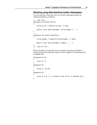Module 11: Aggregation, Namespaces, and Advanced Scope         45


Declaring using-alias-directives Inside a Namespace
You can also place using-alias-directives inside a namespace before any
member declarations, as follows:
//...new file...
namespace Microsoft.Office
{
    using Suite = VendorA.SuiteB; // Okay

    public class SpecialWidget: Suite.Widget { ... }
}
...
namespace Microsoft.PowerPoint
{
    using Widget = VendorA.SuiteB.Widget; // Okay

    public class SpecialWidget: Widget { ... }
}
//...end of file...

When you declare a using-alias-directive inside a namespace, the effect is
strictly limited to the namespace body in which it appears. The following code
exemplifies this:
namespace   N1.N2
{
    class   A { }
}
namespace   N3
{
    using   R = N1.N2;
}
namespace   N3
{
    class   B: R.A { } // Compile-time error: R unknown here
}
 