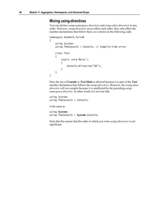 46   Module 11: Aggregation, Namespaces, and Advanced Scope


                       Mixing using-directives
                       You can declare using-namespace-directives and using-alias-directives in any
                       order. However, using-directives never affect each other; they only affect the
                       member declarations that follow them, as is shown in the following code:
                       namespace VendorA.SuiteB
                       {
                           using System;
                           using TheConsole = Console; // Compile-time error

                            class Test
                            {
                                static void Main( )
                                {
                                    Console.WriteLine("OK");
                                }
                            }
                       }

                       Here the use of Console in Test.Main is allowed because it is part of the Test
                       member declaration that follows the using-directives. However, the using-alias-
                       directive will not compile because it is unaffected by the preceding using-
                       namespace-directive. In other words it is not true that
                       using System;
                       using TheConsole = Console;

                       is the same as
                       using System;
                       using TheConsole = System.Console;

                       Note that this means that the order in which you write using-directives is not
                       significant.
 