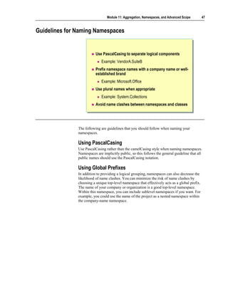 Module 11: Aggregation, Namespaces, and Advanced Scope          47



Guidelines for Naming Namespaces


                          Use PascalCasing to separate logical components
                             Example: VendorA.SuiteB
                          Prefix namespace names with a company name or well-
                          established brand
                             Example: Microsoft.Office
                          Use plural names when appropriate
                             Example: System.Collections
                          Avoid name clashes between namespaces and classes




               The following are guidelines that you should follow when naming your
               namespaces.

               Using PascalCasing
               Use PascalCasing rather than the camelCasing style when naming namespaces.
               Namespaces are implicitly public, so this follows the general guideline that all
               public names should use the PascalCasing notation.

               Using Global Prefixes
               In addition to providing a logical grouping, namespaces can also decrease the
               likelihood of name clashes. You can minimize the risk of name clashes by
               choosing a unique top-level namespace that effectively acts as a global prefix.
               The name of your company or organization is a good top-level namespace.
               Within this namespace, you can include sublevel namespaces if you want. For
               example, you could use the name of the project as a nested namespace within
               the company-name namespace.
 