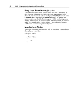 48   Module 11: Aggregation, Namespaces, and Advanced Scope


                       Using Plural Names When Appropriate
                       Although it almost never makes sense to name a class with a plural name, it
                       does sometimes make sense for a namespace. There is a namespace in the
                       Microsoft .NET Framework software development kit (SDK) framework called
                       Collections (which is located in the System namespace), for example. The
                       name of a namespace should reflect its purpose, which is to collect together a
                       group of related classes. Try to choose a name that corresponds to the collective
                       task of these related classes. It is easy to name a namespace when its classes
                       collaborate to achieve a clearly defined objective.

                       Avoiding Name Clashes
                       Avoid using namespaces and classes that have the same name. The following is
                       allowed but not a good idea:
                       namespace Wibble
                       {
                           class Wibble
                           {
                               ...
                           }
                       }
 