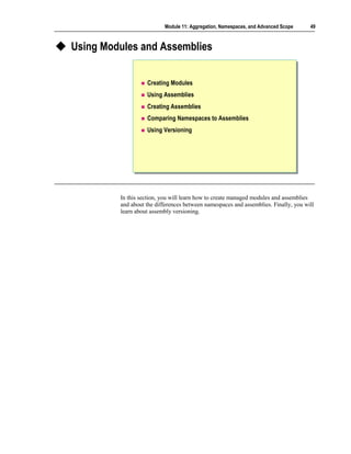 Module 11: Aggregation, Namespaces, and Advanced Scope     49



Using Modules and Assemblies


                   Creating Modules
                   Using Assemblies
                   Creating Assemblies
                   Comparing Namespaces to Assemblies
                   Using Versioning




         In this section, you will learn how to create managed modules and assemblies
         and about the differences between namespaces and assemblies. Finally, you will
         learn about assembly versioning.
 
