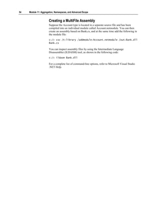 54   Module 11: Aggregation, Namespaces, and Advanced Scope


                       Creating a MultiFile Assembly
                       Suppose the Account type is located in a separate source file and has been
                       compiled into an individual module called Account.netmodule. You can then
                       create an assembly based on Bank.cs, and at the same time add the following in
                       the module file:
                       c:/> csc /t:library /addmodule:Account.netmodule /out:Bank.dll
                       Bank.cs

                       You can inspect assembly files by using the Intermediate Language
                       Disassembler (ILDASM) tool, as shown in the following code:
                       c:/> ildasm Bank.dll

                       For a complete list of command-line options, refer to Microsoft Visual Studio
                       .NET Help.
 