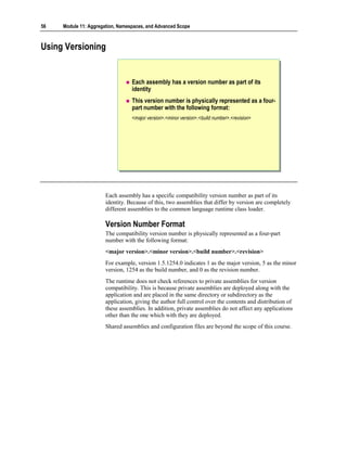 56   Module 11: Aggregation, Namespaces, and Advanced Scope



Using Versioning


                                  Each assembly has a version number as part of its
                                  identity
                                  This version number is physically represented as a four-
                                  part number with the following format:
                                  <major version>.<minor version>.<build number>.<revision>




                       Each assembly has a specific compatibility version number as part of its
                       identity. Because of this, two assemblies that differ by version are completely
                       different assemblies to the common language runtime class loader.

                       Version Number Format
                       The compatibility version number is physically represented as a four-part
                       number with the following format:
                       <major version>.<minor version>.<build number>.<revision>
                       For example, version 1.5.1254.0 indicates 1 as the major version, 5 as the minor
                       version, 1254 as the build number, and 0 as the revision number.
                       The runtime does not check references to private assemblies for version
                       compatibility. This is because private assemblies are deployed along with the
                       application and are placed in the same directory or subdirectory as the
                       application, giving the author full control over the contents and distribution of
                       these assemblies. In addition, private assemblies do not affect any applications
                       other than the one which with they are deployed.
                       Shared assemblies and configuration files are beyond the scope of this course.
 