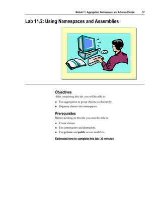 Module 11: Aggregation, Namespaces, and Advanced Scope   57



Lab 11.2: Using Namespaces and Assemblies




             Objectives
             After completing this lab, you will be able to:
                Use aggregation to group objects in a hierarchy.
                Organize classes into namespaces.

             Prerequisites
             Before working on this lab, you must be able to:
                Create classes.
                Use constructors and destructors.
                Use private and public access modifiers.

             Estimated time to complete this lab: 30 minutes
 