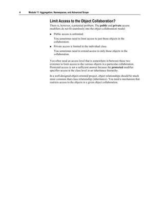 4   Module 11: Aggregation, Namespaces, and Advanced Scope


                       Limit Access to the Object Collaboration?
                       There is, however, a potential problem. The public and private access
                       modifiers do not fit seamlessly into the object collaboration model:
                          Public access is unlimited.
                          You sometimes need to limit access to just those objects in the
                          collaboration.
                          Private access is limited to the individual class.
                          You sometimes need to extend access to only those objects in the
                          collaboration.

                       You often need an access level that is somewhere in between these two
                       extremes to limit access to the various objects in a particular collaboration.
                       Protected access is not a sufficient answer because the protected modifier
                       specifies access at the class level in an inheritance hierarchy.
                       In a well-designed object-oriented project, object relationships should be much
                       more common than class relationship (inheritance). You need a mechanism that
                       restricts access to the objects in a given object collaboration.
 