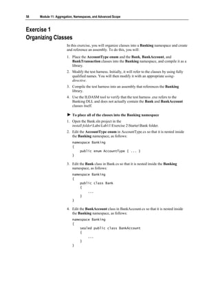 58   Module 11: Aggregation, Namespaces, and Advanced Scope



Exercise 1
Organizing Classes
                       In this exercise, you will organize classes into a Banking namespace and create
                       and reference an assembly. To do this, you will:
                       1. Place the AccountType enum and the Bank, BankAccount, and
                          BankTransaction classes into the Banking namespace, and compile it as a
                          library.
                       2. Modify the test harness. Initially, it will refer to the classes by using fully
                          qualified names. You will then modify it with an appropriate using-
                          directive.
                       3. Compile the test harness into an assembly that references the Banking
                          library.
                       4. Use the ILDASM tool to verify that the test harness .exe refers to the
                          Banking DLL and does not actually contain the Bank and BankAccount
                          classes itself.

                          To place all of the classes into the Banking namespace
                       1. Open the Bank.sln project in the
                          install folderLabsLab11Exercise 2StarterBank folder.
                       2. Edit the AccountType enum in AccountType.cs so that it is nested inside
                          the Banking namespace, as follows:
                          namespace Banking
                          {
                              public enum AccountType { ... }
                          }

                       3. Edit the Bank class in Bank.cs so that it is nested inside the Banking
                          namespace, as follows:
                          namespace Banking
                          {
                              public class Bank
                              {
                                  ...
                              }
                          }

                       4. Edit the BankAccount class in BankAccount.cs so that it is nested inside
                          the Banking namespace, as follows:
                          namespace Banking
                          {
                              sealed public class BankAccount
                              {
                                  ...
                              }
                          }
 