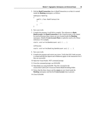 Module 11: Aggregation, Namespaces, and Advanced Scope        59


5. Edit the BankTransaction class in BankTransaction.cs so that it is nested
   inside the Banking namespace, as follows:
   namespace Banking
   {
       public class BankTransaction
       {
           ...
       }
   }

6. Save your work.
7. Compile the program. It will fail to compile. The references to Bank,
   BankAccount, and BankTransaction in the CreateAccount.cs file cannot
   be resolved because these classes are now located inside the Banking
   namespace. Modify CreateAccount.Main to explicitly resolve all of these
   references. For example,
   static void write(BankAccount acc) { ... }

   will become:
   static void write(Banking.BankAccount acc) { ... }

8. Save your work.
9. Compile the program and correct any errors. Verify that Sid’s bank account
   is created and that the deposit and withdrawal appear in the transaction list if
   they are successful.
10. Open the Visual Studio .NET command prompt.
11. From the command prompt, run ILDASM.
12. Open Bank.exe using ILDASM. This file is located in the
    install folderLabsLab11Exercise2StarterBankbindebug folder.
13. Notice that the three classes and the enum are now listed inside the
    Banking namespace and that the CreateAccount class is present.
14. Close ILDASM.
 