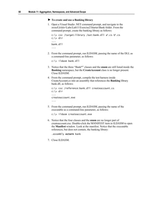 60   Module 11: Aggregation, Namespaces, and Advanced Scope


                          To create and use a Banking library
                       1. Open a Visual Studio .NET command prompt, and navigate to the
                          install folderLabsLab11Exercise2StarterBank folder. From the
                          command prompt, create the banking library as follows:
                          c:> csc /target:library /out:bank.dll a*.cs b*.cs
                          c:> dir
                          ...
                          bank.dll
                          ...

                       2. From the command prompt, run ILDASM, passing the name of the DLL as
                          a command-line parameter, as follows:
                          c:> ildasm bank.dll

                       3. Notice that the three “Bank*” classes and the enum are still listed inside the
                          Banking namespace, but the CreateAccount class is no longer present.
                          Close ILDASM.
                       4. From the command prompt, compile the test harness inside
                          CreateAccount.cs into an assembly that references the Banking library
                          bank.dll, as follows:
                          c:> csc /reference:bank.dll createaccount.cs
                          c:> dir
                          ...
                          createaccount.exe
                          ...

                       5. From the command prompt, run ILDASM, passing the name of the
                          executable as a command-line parameter, as follows:
                          c:> ildasm createaccount.exe

                       6. Notice that the four classes and the enum are no longer part of
                          createaccount.exe. Double-click the MANIFEST item in ILDASM to open
                          the Manifest window. Look at the manifest. Notice that the executable
                          references, but does not contain, the banking library:
                          .assembly extern bank

                       7. Close ILDASM.
 