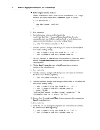 62   Module 11: Aggregation, Namespaces, and Advanced Scope


                          To investigate internal methods
                       1. Edit the Main method in the CreateAccount.cs test harness. Add a single
                          statement that creates a new BankTransaction object, as follows:
                          static void Main( )
                          {
                              new BankTransaction(0.0M);
                              ...
                          }

                       2. Save your work.
                       3. Open a Command window, and navigate to the
                          install folderLabsLab11Exercise2StarterBank folder. From the
                          command prompt, use the following line of code to verify that you can
                          create an executable that does not use the banking library:
                          c:> csc /out:createaccount.exe *.cs

                       4. From the command prompt, verify that you can create an executable that
                          does use the banking library:
                          c:> csc /target:library /out:bank.dll a*.cs b*.cs
                          c:> csc /reference:bank.dll createaccount.cs

                       5. The extra statement in Main will not create problems in either case. This is
                          because the BankTransaction constructor in BankTransaction.cs is
                          currently public.
                       6. Edit the BankTransaction class in BankTransaction.cs so that its
                          constructor has internal access.
                       7. Save your work.
                       8. From the command prompt, verify that you can still create an executable
                          that does not use the banking library:
                          c:> csc /out:createaccount.exe *.cs

                       9. From the command prompt, verify that you cannot create an executable that
                          does use the banking library:
                          c:> csc /target:library /out:bank.dll a*.cs b*.cs
                          c:> csc /reference:bank.dll createaccount.cs
                          ....error CS0122:
                          ‘Banking.BankTransaction.BankTransaction(decimal)’ is
                          inaccessible due to its protection level

                       10. Remove from CreateAccount.Main the extra statement that creates a new
                           BankTransaction object.
                       11. Save your work.
                       12. Verify that you can once again compile the test harness into an assembly
                           that references the Banking library:
                          c:> csc /target:library /out:bank.dll a*.cs b*.cs
                          c:> csc /reference:bank.dll createaccount.cs
 