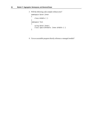 64   Module 11: Aggregation, Namespaces, and Advanced Scope


                       3. Will the following code compile without error?
                          namespace    Outer.Inner
                          {
                              class    Wibble { }
                          }
                          namespace    Test
                          {
                              using    Outer.Inner;
                              class    SpecialWibble: Inner.Wibble { }
                          }




                       4. Can an executable program directly reference a managed module?
 