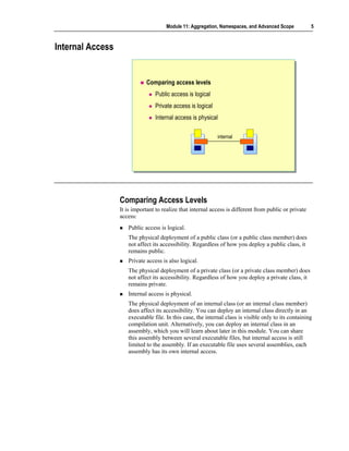 Module 11: Aggregation, Namespaces, and Advanced Scope            5



Internal Access


                             Comparing access levels
                                 Public access is logical
                                 Private access is logical
                                 Internal access is physical

                                                             internal




                  Comparing Access Levels
                  It is important to realize that internal access is different from public or private
                  access:
                     Public access is logical.
                     The physical deployment of a public class (or a public class member) does
                     not affect its accessibility. Regardless of how you deploy a public class, it
                     remains public.
                     Private access is also logical.
                     The physical deployment of a private class (or a private class member) does
                     not affect its accessibility. Regardless of how you deploy a private class, it
                     remains private.
                     Internal access is physical.
                     The physical deployment of an internal class (or an internal class member)
                     does affect its accessibility. You can deploy an internal class directly in an
                     executable file. In this case, the internal class is visible only to its containing
                     compilation unit. Alternatively, you can deploy an internal class in an
                     assembly, which you will learn about later in this module. You can share
                     this assembly between several executable files, but internal access is still
                     limited to the assembly. If an executable file uses several assemblies, each
                     assembly has its own internal access.
 